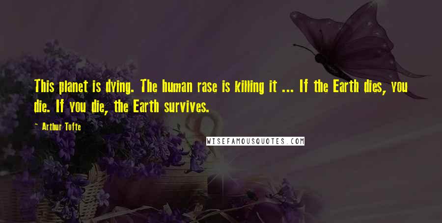 Arthur Tofte Quotes: This planet is dying. The human rase is killing it ... If the Earth dies, you die. If you die, the Earth survives.