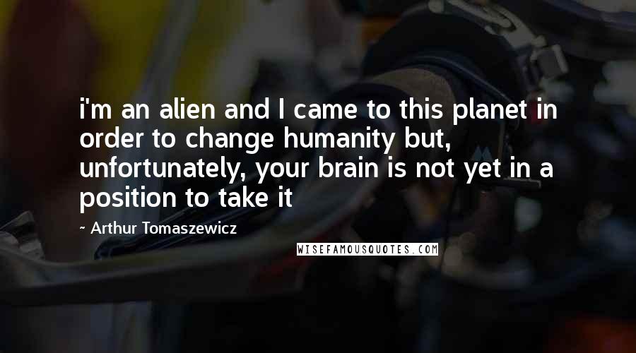 Arthur Tomaszewicz Quotes: i'm an alien and I came to this planet in order to change humanity but, unfortunately, your brain is not yet in a position to take it