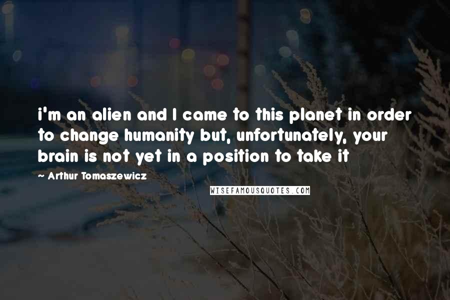 Arthur Tomaszewicz Quotes: i'm an alien and I came to this planet in order to change humanity but, unfortunately, your brain is not yet in a position to take it