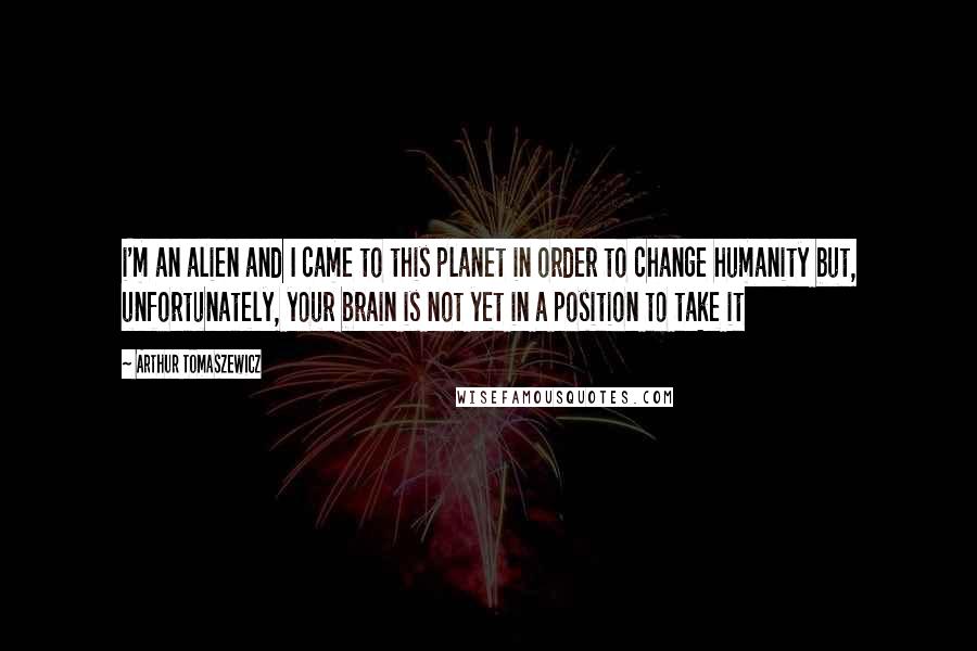 Arthur Tomaszewicz Quotes: i'm an alien and I came to this planet in order to change humanity but, unfortunately, your brain is not yet in a position to take it