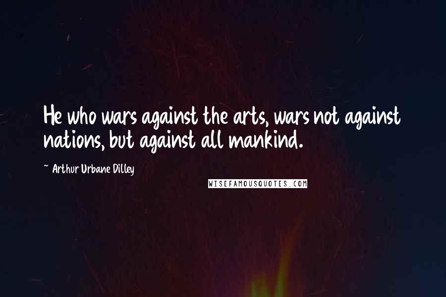 Arthur Urbane Dilley Quotes: He who wars against the arts, wars not against nations, but against all mankind.