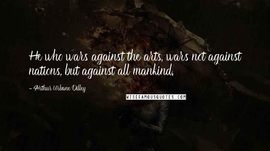 Arthur Urbane Dilley Quotes: He who wars against the arts, wars not against nations, but against all mankind.