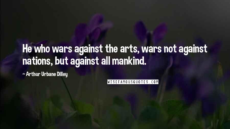 Arthur Urbane Dilley Quotes: He who wars against the arts, wars not against nations, but against all mankind.