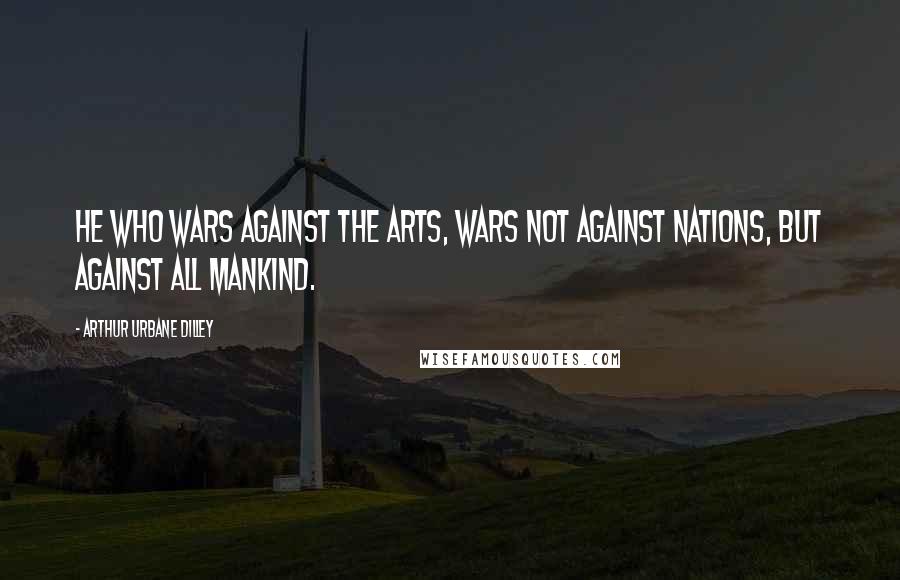 Arthur Urbane Dilley Quotes: He who wars against the arts, wars not against nations, but against all mankind.