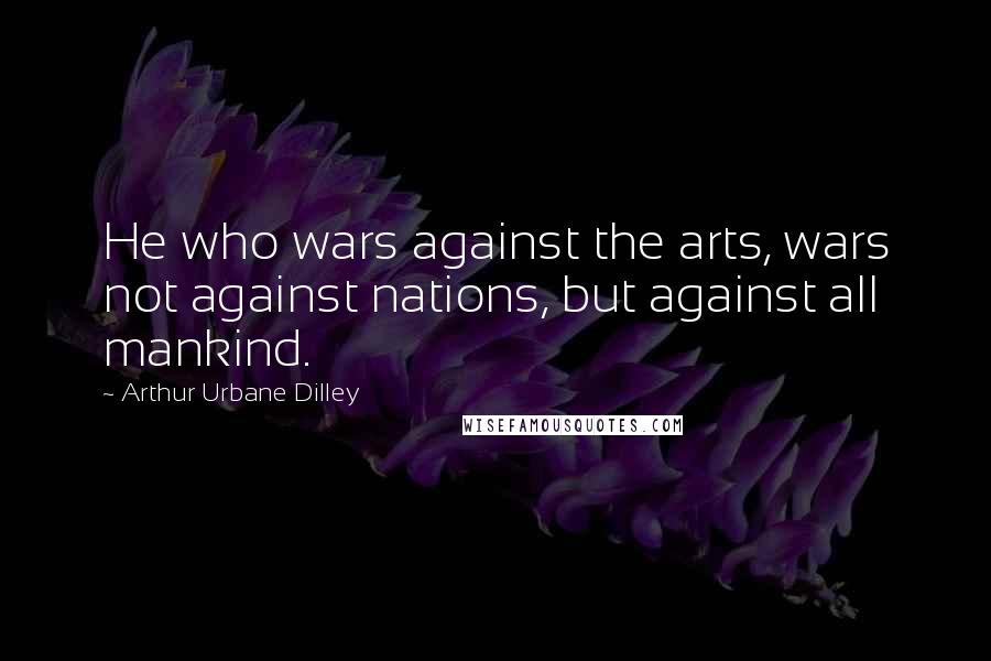 Arthur Urbane Dilley Quotes: He who wars against the arts, wars not against nations, but against all mankind.