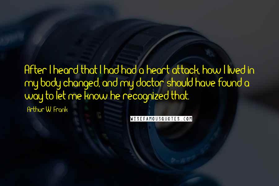 Arthur W. Frank Quotes: After I heard that I had had a heart attack, how I lived in my body changed, and my doctor should have found a way to let me know he recognized that.