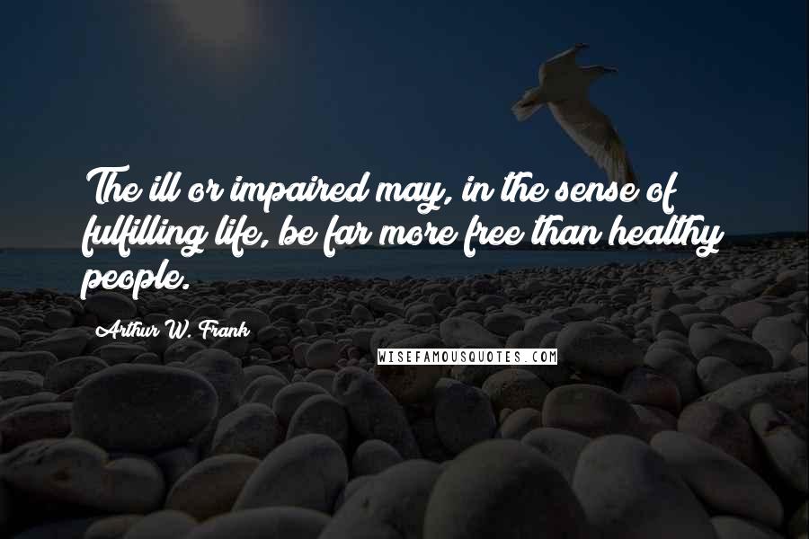 Arthur W. Frank Quotes: The ill or impaired may, in the sense of fulfilling life, be far more free than healthy people.