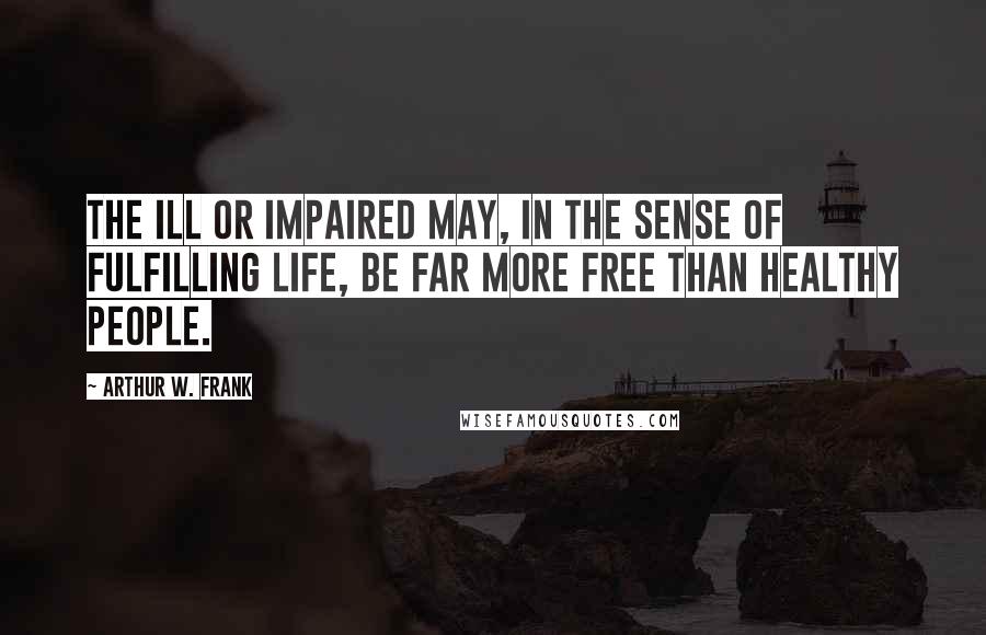 Arthur W. Frank Quotes: The ill or impaired may, in the sense of fulfilling life, be far more free than healthy people.