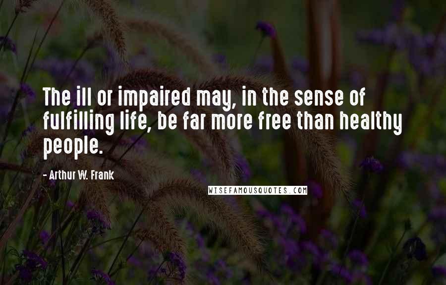 Arthur W. Frank Quotes: The ill or impaired may, in the sense of fulfilling life, be far more free than healthy people.