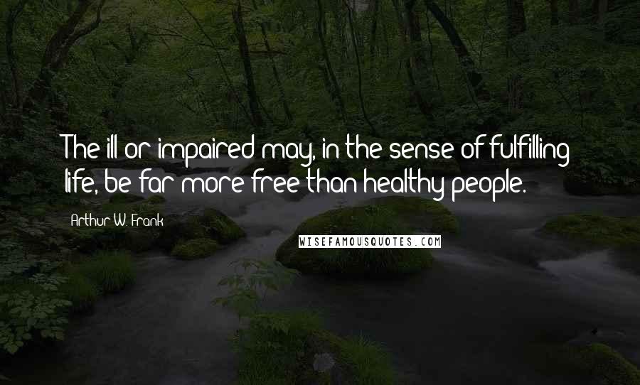 Arthur W. Frank Quotes: The ill or impaired may, in the sense of fulfilling life, be far more free than healthy people.