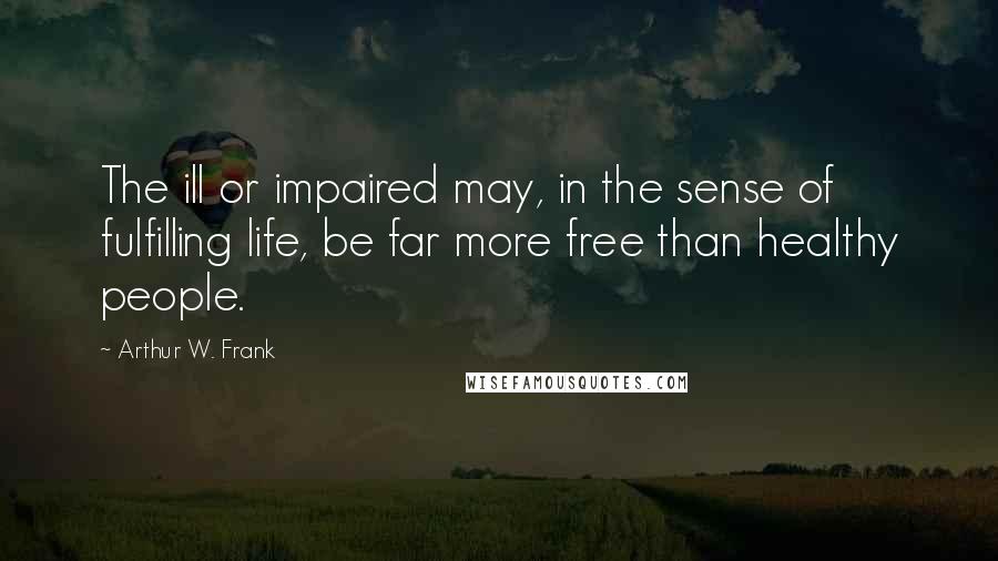 Arthur W. Frank Quotes: The ill or impaired may, in the sense of fulfilling life, be far more free than healthy people.