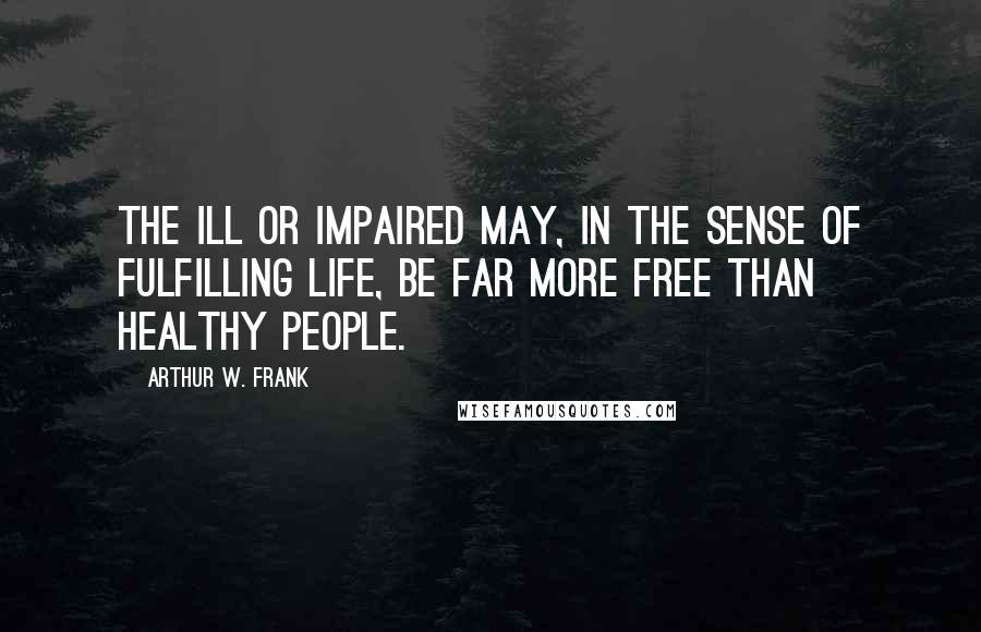 Arthur W. Frank Quotes: The ill or impaired may, in the sense of fulfilling life, be far more free than healthy people.