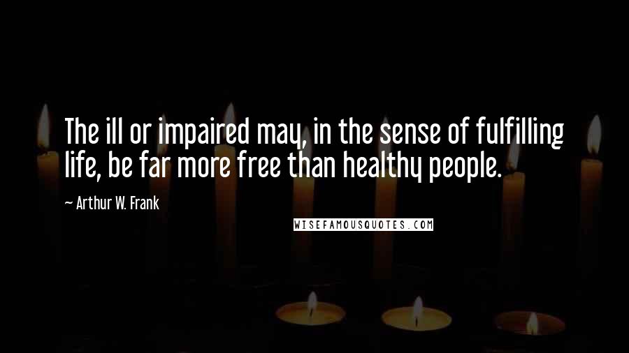 Arthur W. Frank Quotes: The ill or impaired may, in the sense of fulfilling life, be far more free than healthy people.