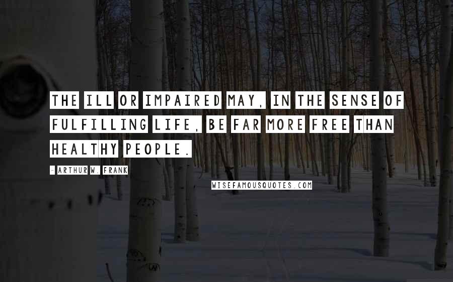 Arthur W. Frank Quotes: The ill or impaired may, in the sense of fulfilling life, be far more free than healthy people.