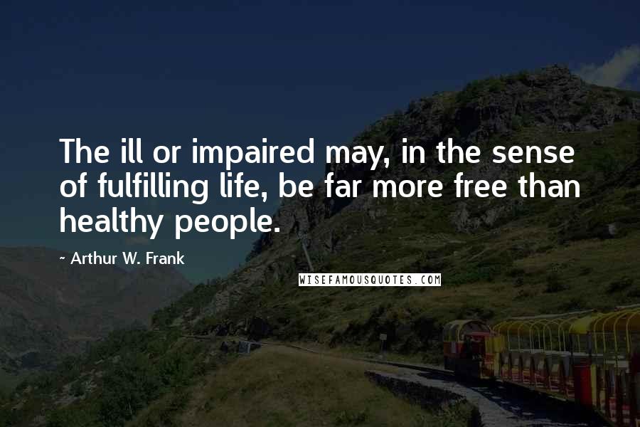 Arthur W. Frank Quotes: The ill or impaired may, in the sense of fulfilling life, be far more free than healthy people.