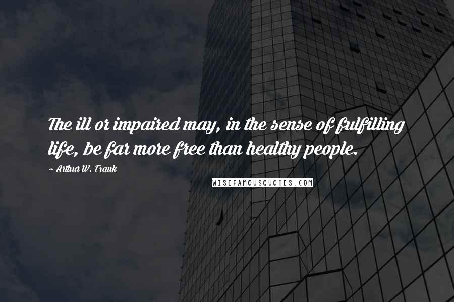 Arthur W. Frank Quotes: The ill or impaired may, in the sense of fulfilling life, be far more free than healthy people.