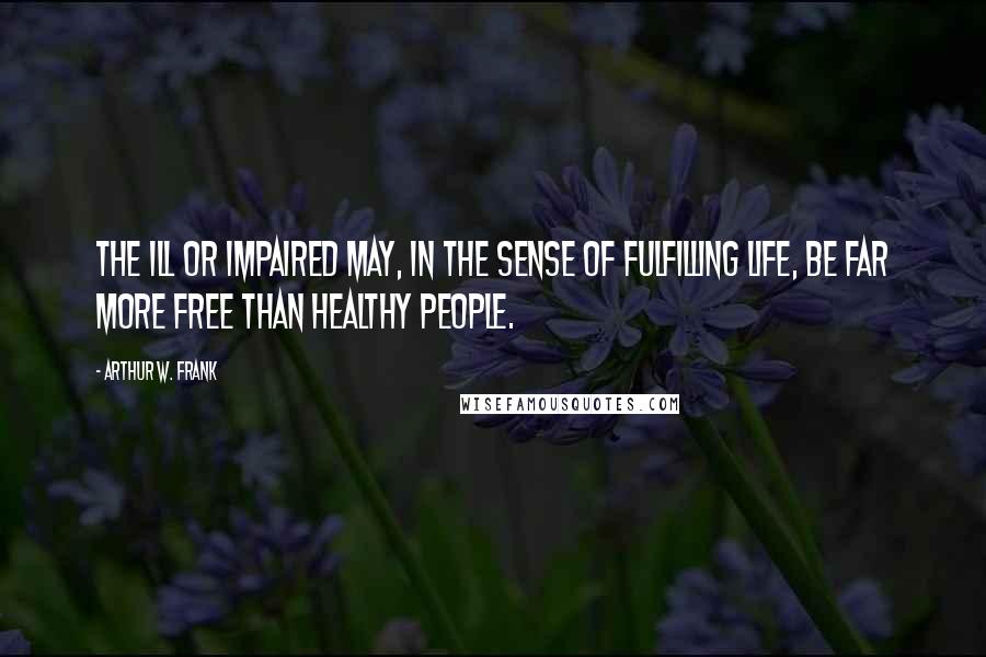 Arthur W. Frank Quotes: The ill or impaired may, in the sense of fulfilling life, be far more free than healthy people.