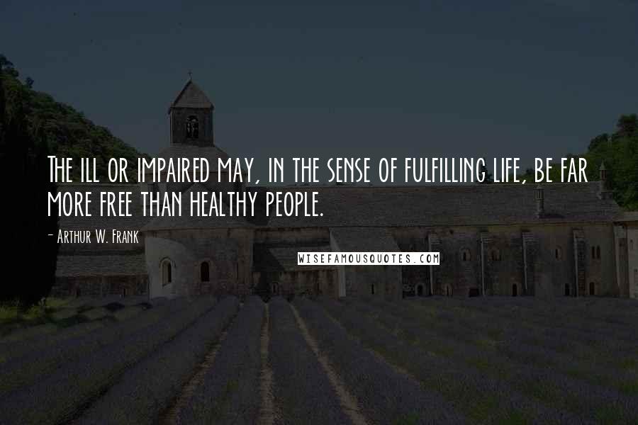 Arthur W. Frank Quotes: The ill or impaired may, in the sense of fulfilling life, be far more free than healthy people.