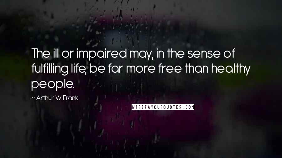 Arthur W. Frank Quotes: The ill or impaired may, in the sense of fulfilling life, be far more free than healthy people.