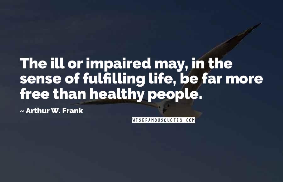 Arthur W. Frank Quotes: The ill or impaired may, in the sense of fulfilling life, be far more free than healthy people.