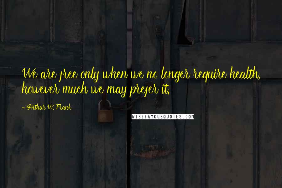 Arthur W. Frank Quotes: We are free only when we no longer require health, however much we may prefer it.