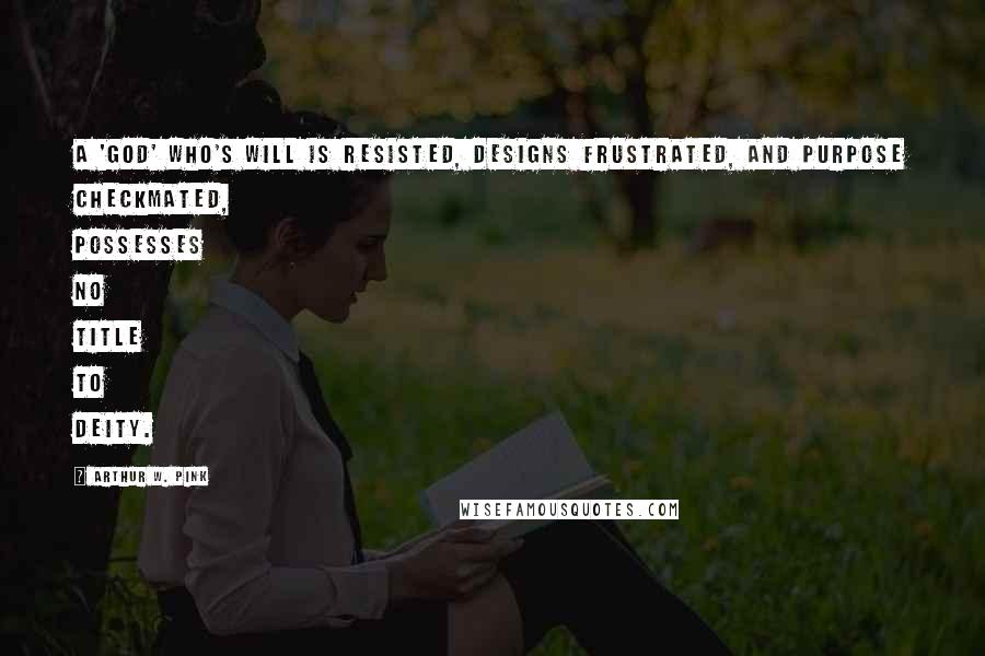 Arthur W. Pink Quotes: A 'god' who's will is resisted, designs frustrated, and purpose checkmated, possesses no title to Deity.