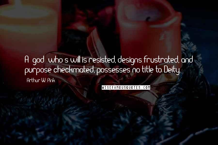 Arthur W. Pink Quotes: A 'god' who's will is resisted, designs frustrated, and purpose checkmated, possesses no title to Deity.