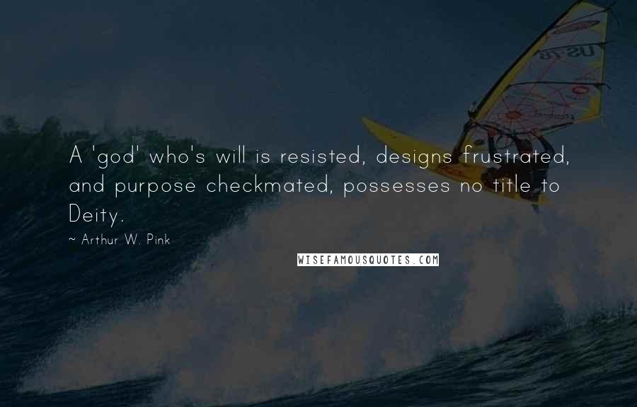 Arthur W. Pink Quotes: A 'god' who's will is resisted, designs frustrated, and purpose checkmated, possesses no title to Deity.