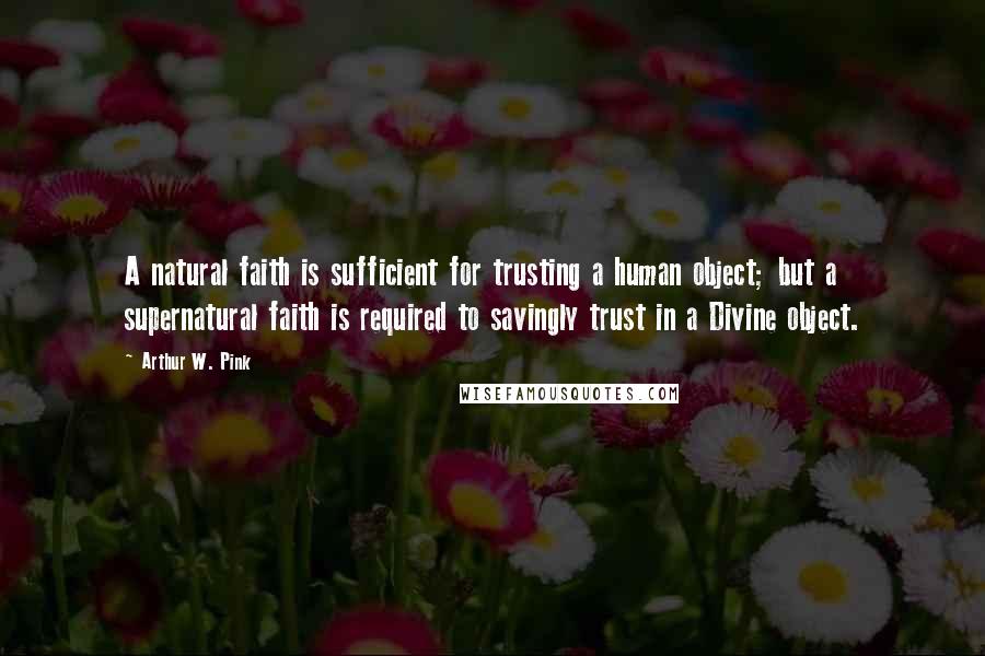 Arthur W. Pink Quotes: A natural faith is sufficient for trusting a human object; but a supernatural faith is required to savingly trust in a Divine object.