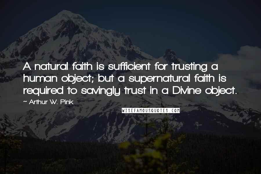 Arthur W. Pink Quotes: A natural faith is sufficient for trusting a human object; but a supernatural faith is required to savingly trust in a Divine object.