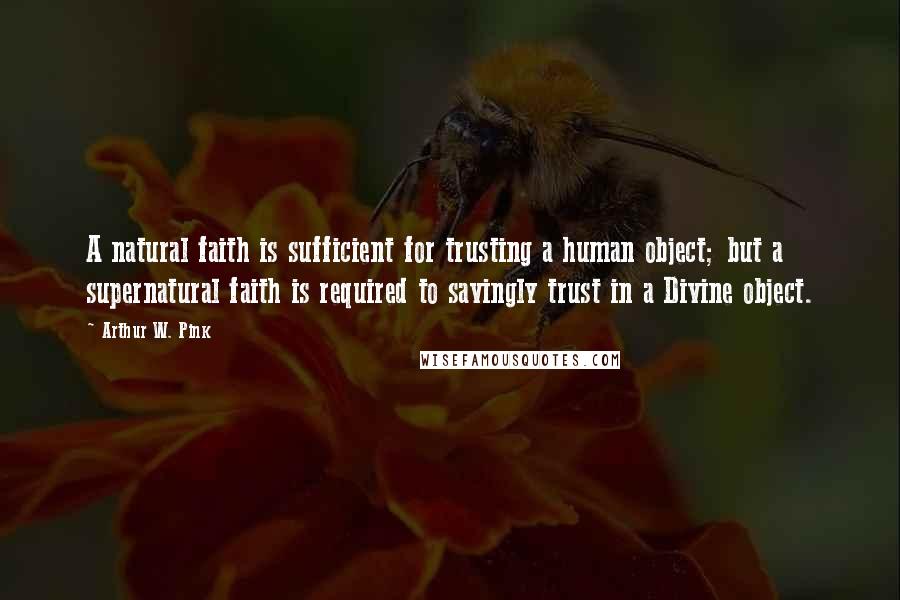 Arthur W. Pink Quotes: A natural faith is sufficient for trusting a human object; but a supernatural faith is required to savingly trust in a Divine object.