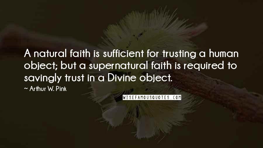 Arthur W. Pink Quotes: A natural faith is sufficient for trusting a human object; but a supernatural faith is required to savingly trust in a Divine object.