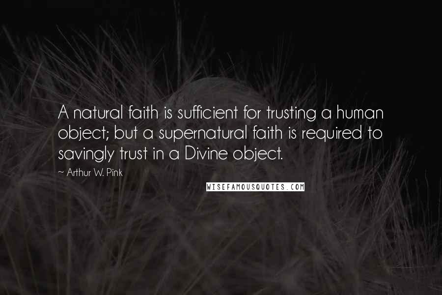 Arthur W. Pink Quotes: A natural faith is sufficient for trusting a human object; but a supernatural faith is required to savingly trust in a Divine object.