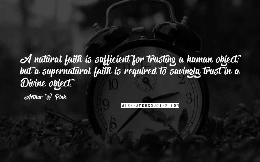 Arthur W. Pink Quotes: A natural faith is sufficient for trusting a human object; but a supernatural faith is required to savingly trust in a Divine object.