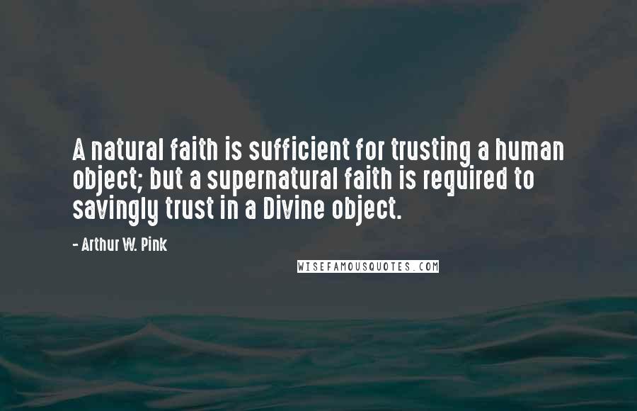 Arthur W. Pink Quotes: A natural faith is sufficient for trusting a human object; but a supernatural faith is required to savingly trust in a Divine object.