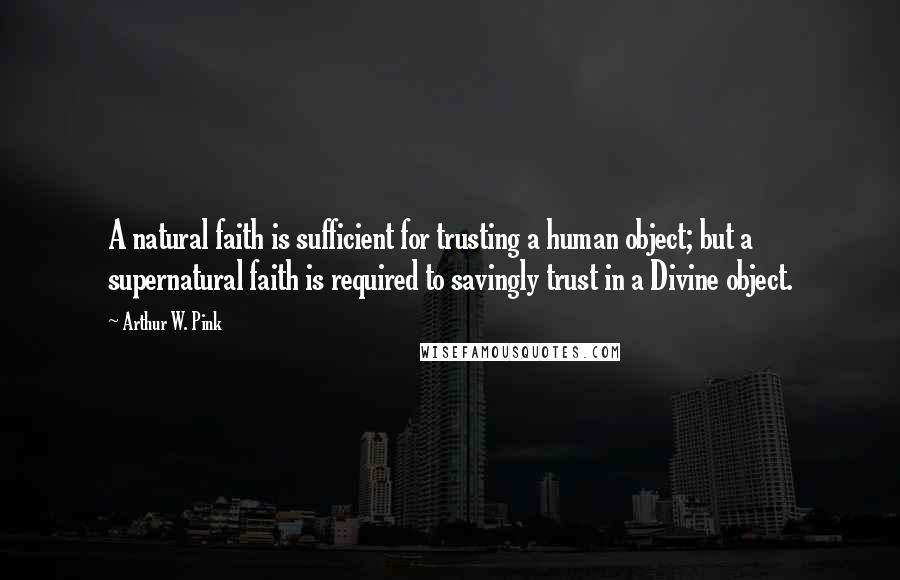 Arthur W. Pink Quotes: A natural faith is sufficient for trusting a human object; but a supernatural faith is required to savingly trust in a Divine object.