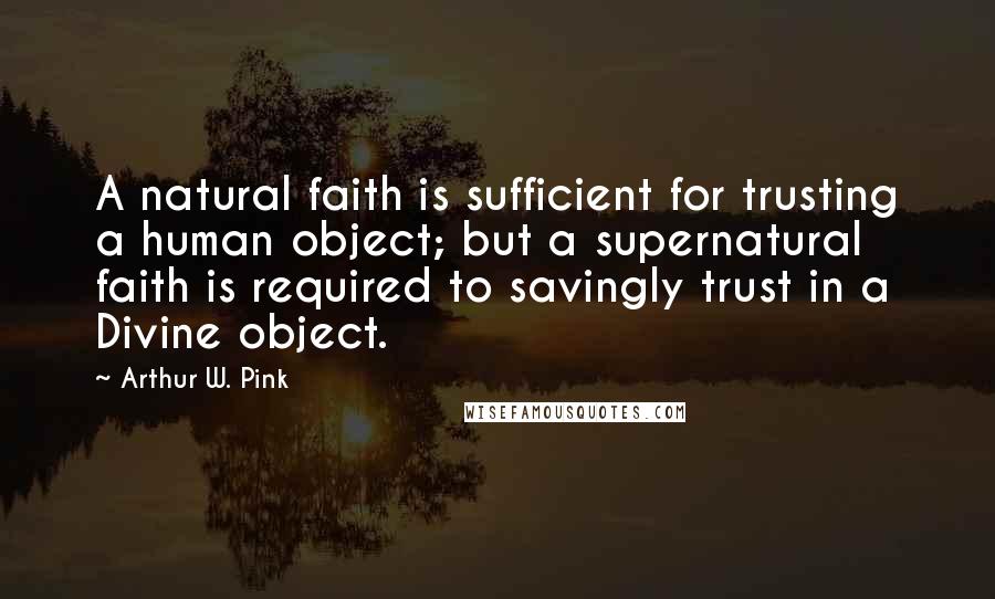 Arthur W. Pink Quotes: A natural faith is sufficient for trusting a human object; but a supernatural faith is required to savingly trust in a Divine object.