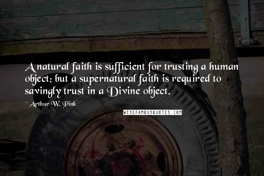 Arthur W. Pink Quotes: A natural faith is sufficient for trusting a human object; but a supernatural faith is required to savingly trust in a Divine object.
