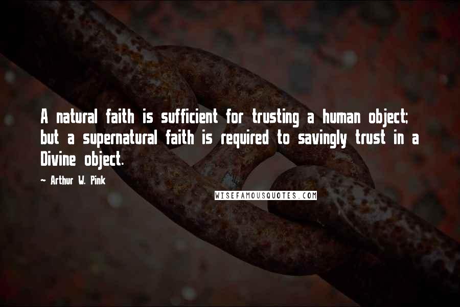 Arthur W. Pink Quotes: A natural faith is sufficient for trusting a human object; but a supernatural faith is required to savingly trust in a Divine object.