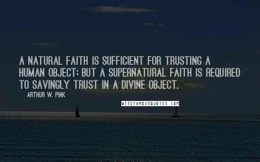 Arthur W. Pink Quotes: A natural faith is sufficient for trusting a human object; but a supernatural faith is required to savingly trust in a Divine object.