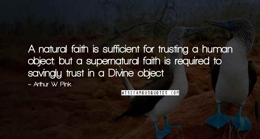 Arthur W. Pink Quotes: A natural faith is sufficient for trusting a human object; but a supernatural faith is required to savingly trust in a Divine object.