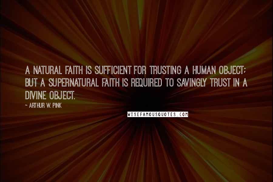 Arthur W. Pink Quotes: A natural faith is sufficient for trusting a human object; but a supernatural faith is required to savingly trust in a Divine object.