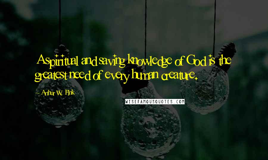 Arthur W. Pink Quotes: A spiritual and saving knowledge of God is the greatest need of every human creature.
