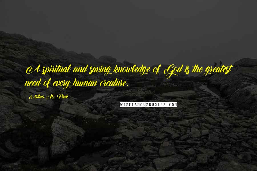 Arthur W. Pink Quotes: A spiritual and saving knowledge of God is the greatest need of every human creature.