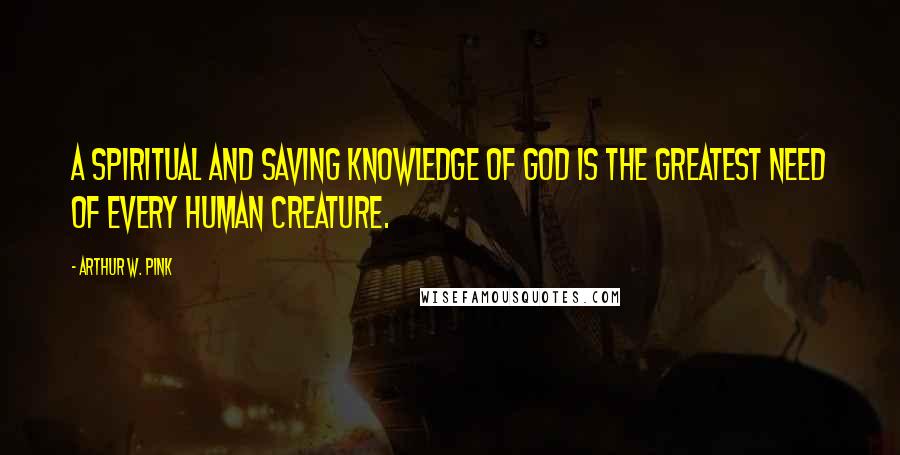 Arthur W. Pink Quotes: A spiritual and saving knowledge of God is the greatest need of every human creature.