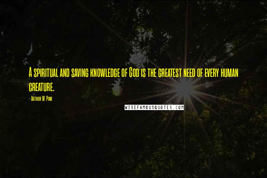 Arthur W. Pink Quotes: A spiritual and saving knowledge of God is the greatest need of every human creature.
