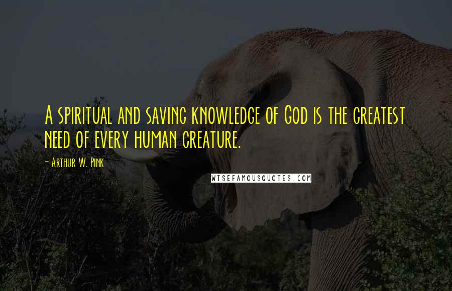 Arthur W. Pink Quotes: A spiritual and saving knowledge of God is the greatest need of every human creature.