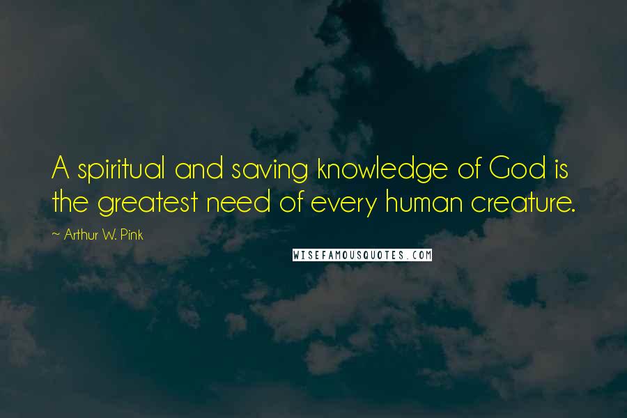 Arthur W. Pink Quotes: A spiritual and saving knowledge of God is the greatest need of every human creature.