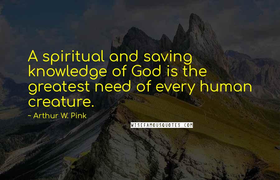 Arthur W. Pink Quotes: A spiritual and saving knowledge of God is the greatest need of every human creature.