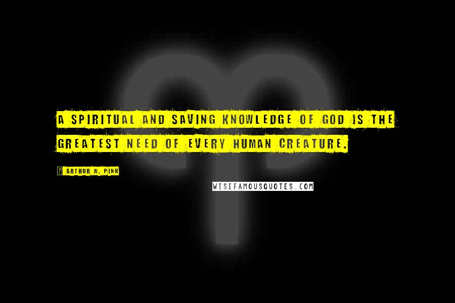 Arthur W. Pink Quotes: A spiritual and saving knowledge of God is the greatest need of every human creature.